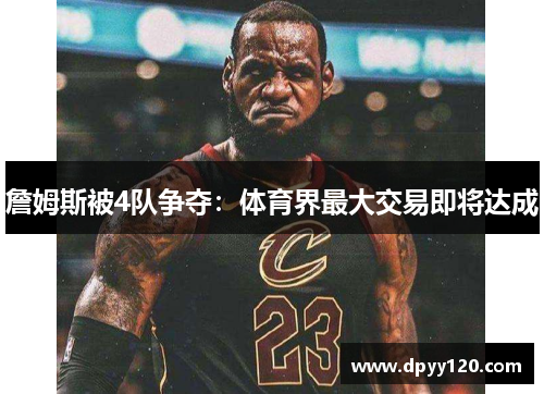 詹姆斯被4队争夺:体育界最大交易即将达成